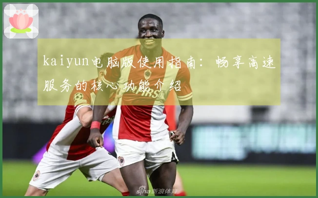 kaiyun电脑版使用指南：畅享高速服务的核心功能介绍